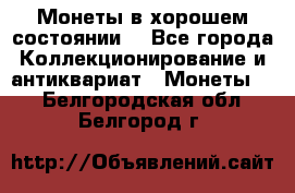 Монеты в хорошем состоянии. - Все города Коллекционирование и антиквариат » Монеты   . Белгородская обл.,Белгород г.